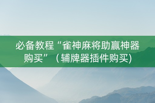 必备教程“雀神麻将助赢神器购买”（辅牌器插件购买)