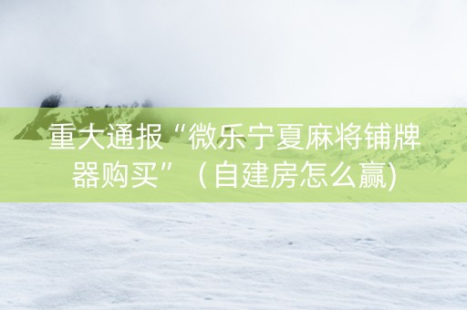 重大通报“微乐宁夏麻将铺牌器购买”（自建房怎么赢)