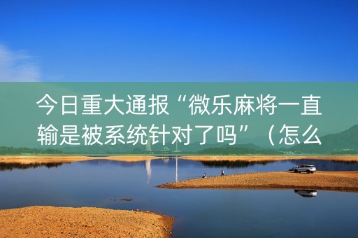今日重大通报“微乐麻将一直输是被系统针对了吗”（怎么设置才能赢)