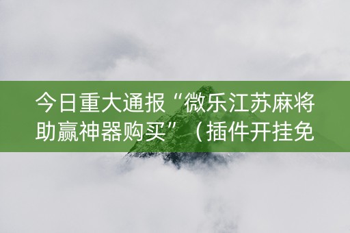 今日重大通报“微乐江苏麻将助赢神器购买”（插件开挂免费AI)