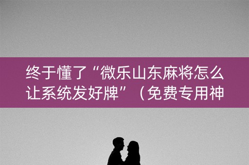 终于懂了“微乐山东麻将怎么让系统发好牌”（免费专用神器)