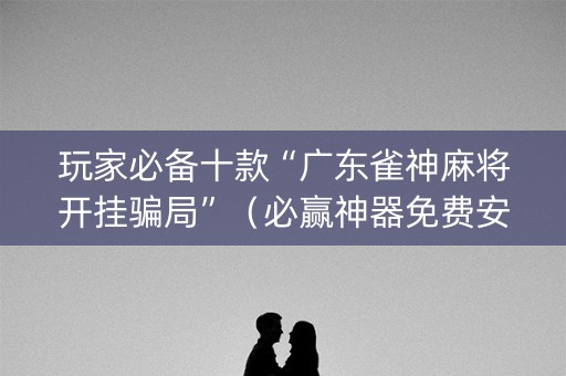 玩家必备十款“广东雀神麻将开挂骗局”（必赢神器免费安装)