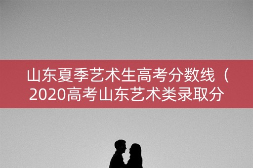 山东夏季艺术生高考分数线（2020高考山东艺术类录取分数）