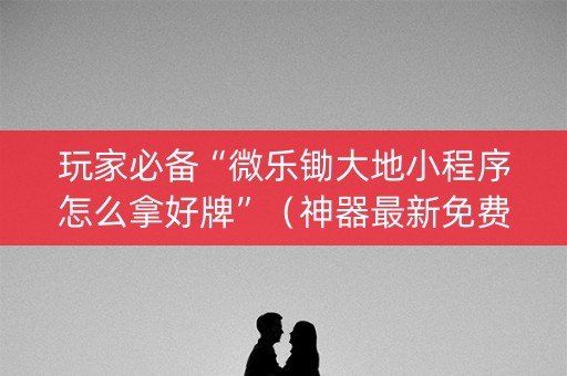 玩家必备“微乐锄大地小程序怎么拿好牌”（神器最新免费)