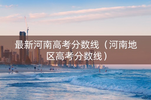 最新河南高考分数线（河南地区高考分数线）