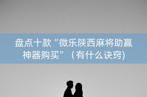 盘点十款“微乐陕西麻将助赢神器购买”（有什么诀窍)