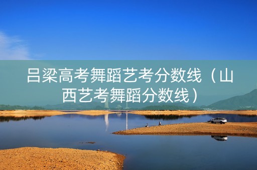 吕梁高考舞蹈艺考分数线（山西艺考舞蹈分数线）