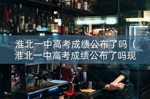 淮北一中高考成绩公布了吗（淮北一中高考成绩公布了吗现在）