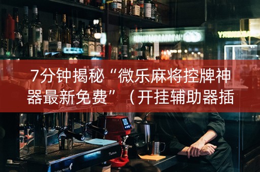 7分钟揭秘“微乐麻将控牌神器最新免费”（开挂辅助器插件)