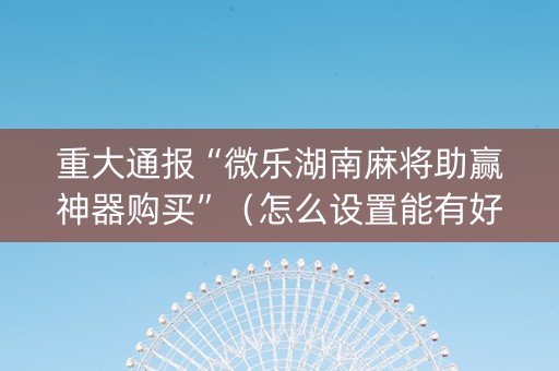 重大通报“微乐湖南麻将助赢神器购买”（怎么设置能有好牌)