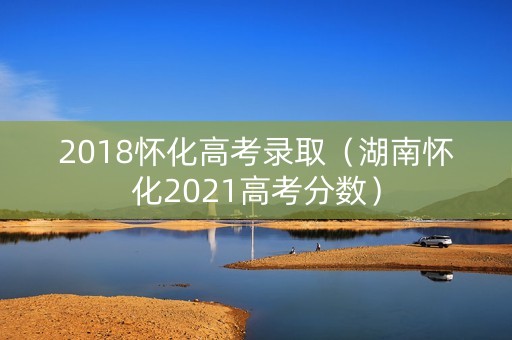 2018怀化高考录取（湖南怀化2021高考分数）
