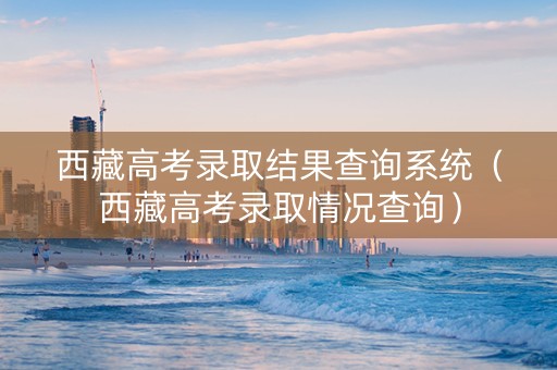西藏高考录取结果查询系统（西藏高考录取情况查询）