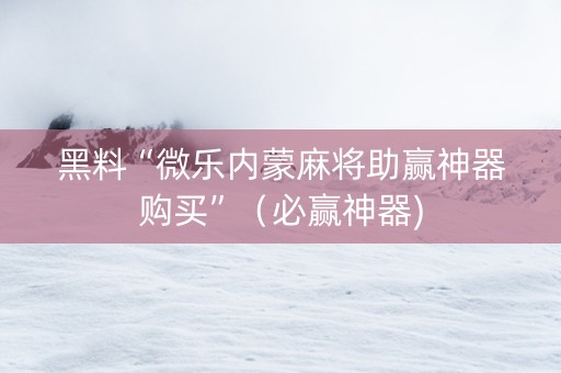 黑料“微乐内蒙麻将助赢神器购买”（必赢神器)