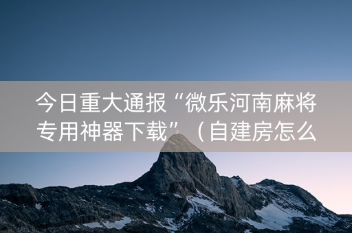 今日重大通报“微乐河南麻将专用神器下载”（自建房怎么赢)