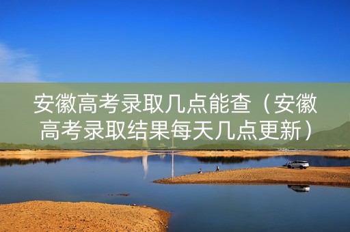 安徽高考录取几点能查（安徽高考录取结果每天几点更新）