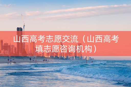 山西高考志愿交流（山西高考填志愿咨询机构）