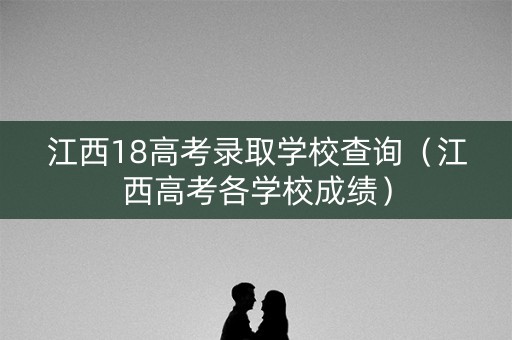 江西18高考录取学校查询（江西高考各学校成绩）