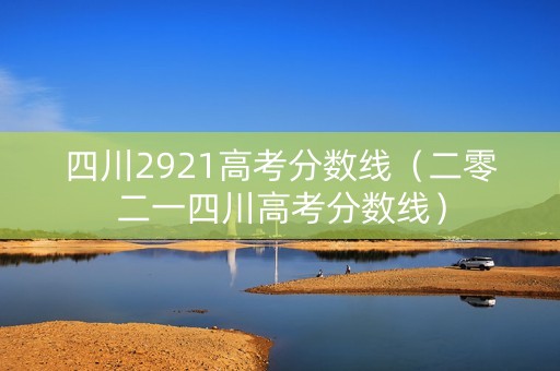 四川2921高考分数线（二零二一四川高考分数线）
