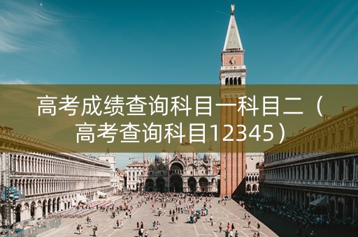 高考成绩查询科目一科目二（高考查询科目12345）