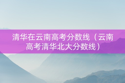 清华在云南高考分数线（云南高考清华北大分数线）