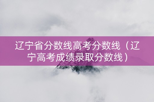 辽宁省分数线高考分数线（辽宁高考成绩录取分数线）