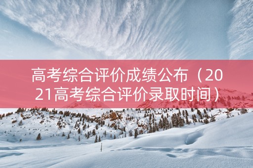高考综合评价成绩公布（2021高考综合评价录取时间）