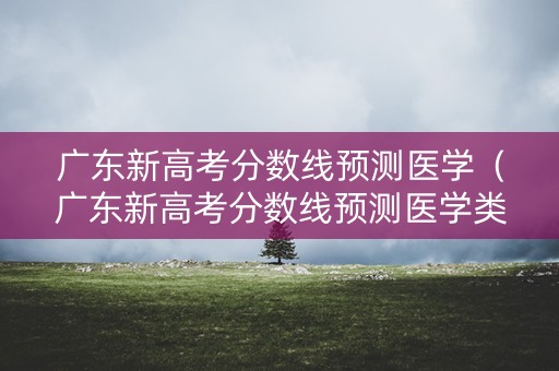 广东新高考分数线预测医学（广东新高考分数线预测医学类专业）