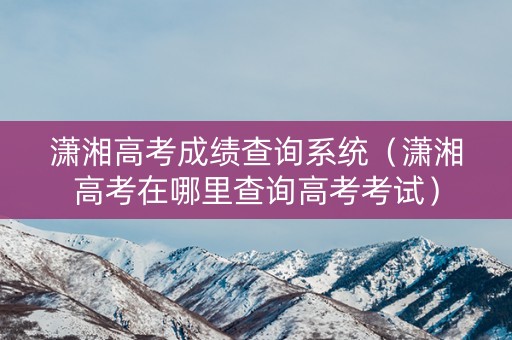 潇湘高考成绩查询系统（潇湘高考在哪里查询高考考试）