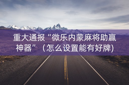 重大通报“微乐内蒙麻将助赢神器”（怎么设置能有好牌)
