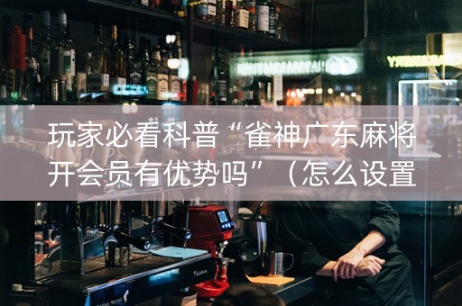 玩家必看科普“雀神广东麻将开会员有优势吗”（怎么设置才能赢)