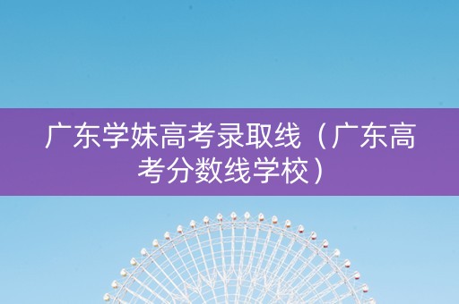 广东学妹高考录取线（广东高考分数线学校）