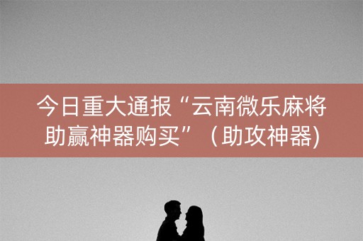 今日重大通报“云南微乐麻将助赢神器购买”（助攻神器)