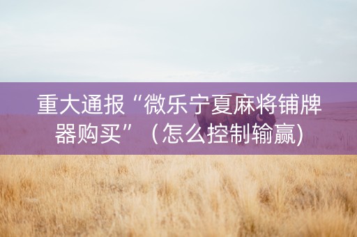 重大通报“微乐宁夏麻将铺牌器购买”（怎么控制输赢)
