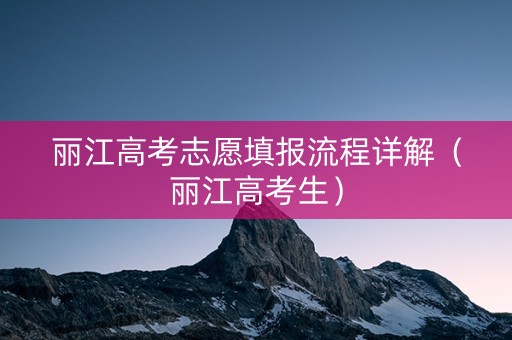 丽江高考志愿填报流程详解（丽江高考生）