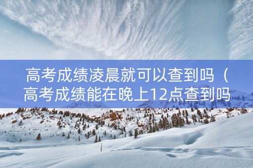 高考成绩凌晨就可以查到吗（高考成绩能在晚上12点查到吗）