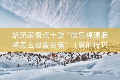 给玩家盘点十款“微乐福建麻将怎么设置会赢”（赢的技巧规律)
