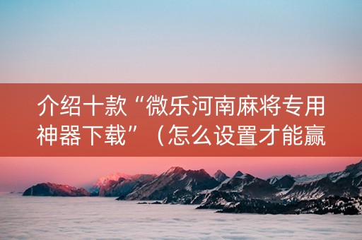 介绍十款“微乐河南麻将专用神器下载”（怎么设置才能赢)