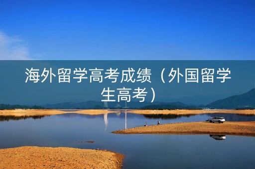 海外留学高考成绩（外国留学生高考）