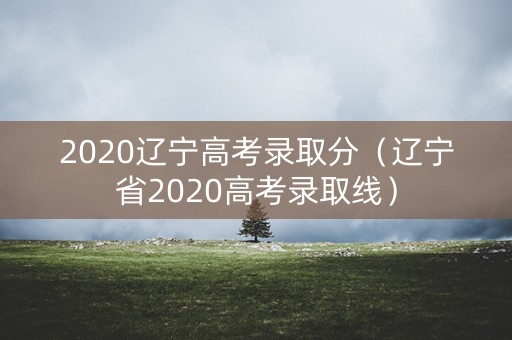 2020辽宁高考录取分（辽宁省2020高考录取线）