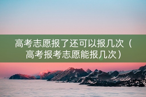 高考志愿报了还可以报几次（高考报考志愿能报几次）