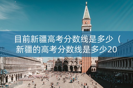 目前新疆高考分数线是多少（新疆的高考分数线是多少2021）