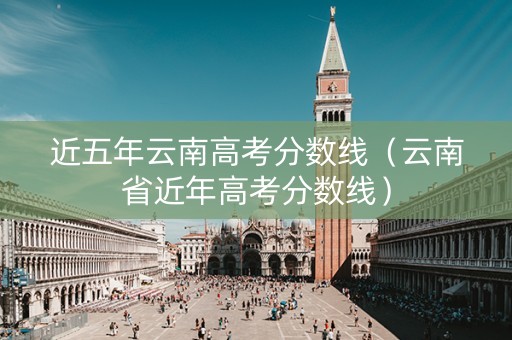 近五年云南高考分数线（云南省近年高考分数线）