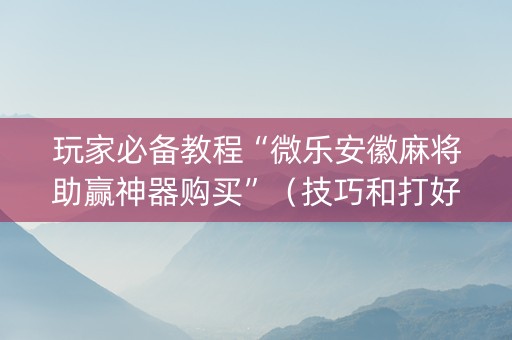 玩家必备教程“微乐安徽麻将助赢神器购买”（技巧和打好牌方法)