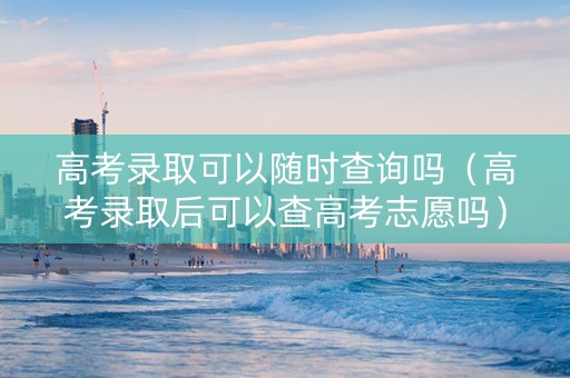 高考录取可以随时查询吗（高考录取后可以查高考志愿吗）