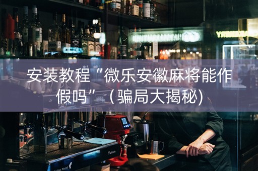 安装教程“微乐安徽麻将能作假吗”（骗局大揭秘)