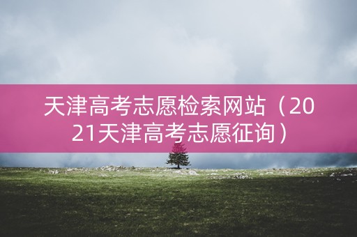 天津高考志愿检索网站（2021天津高考志愿征询）