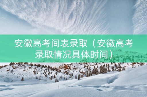 安徽高考间表录取（安徽高考录取情况具体时间）
