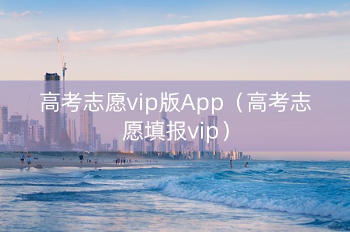 高考志愿vip版App（高考志愿填报vip）
