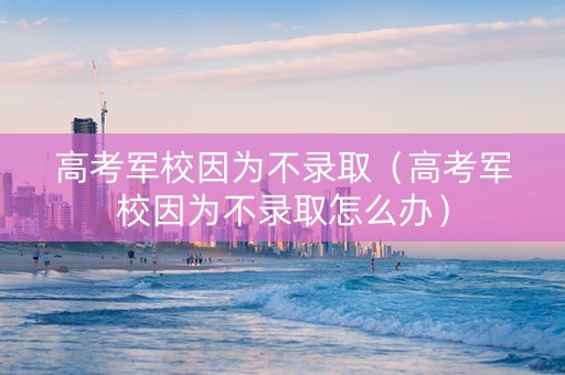 高考军校因为不录取（高考军校因为不录取怎么办）