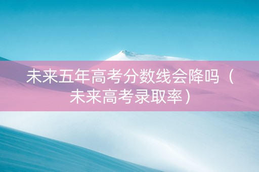 未来五年高考分数线会降吗（未来高考录取率）